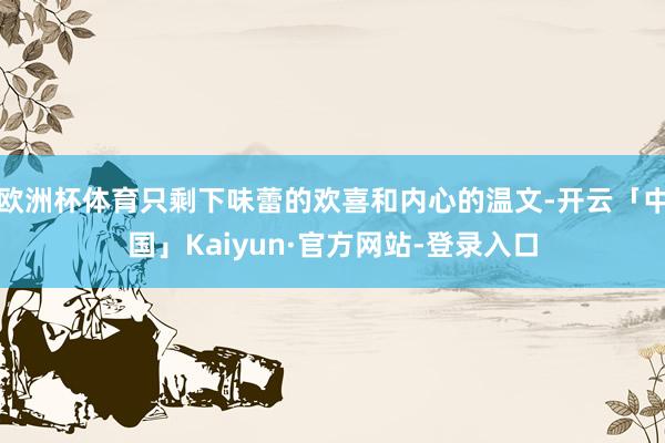 欧洲杯体育只剩下味蕾的欢喜和内心的温文-开云「中国」Kaiyun·官方网站-登录入口