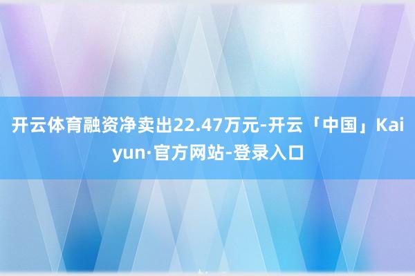 开云体育融资净卖出22.47万元-开云「中国」Kaiyun·官方网站-登录入口