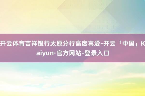开云体育吉祥银行太原分行高度喜爱-开云「中国」Kaiyun·官方网站-登录入口