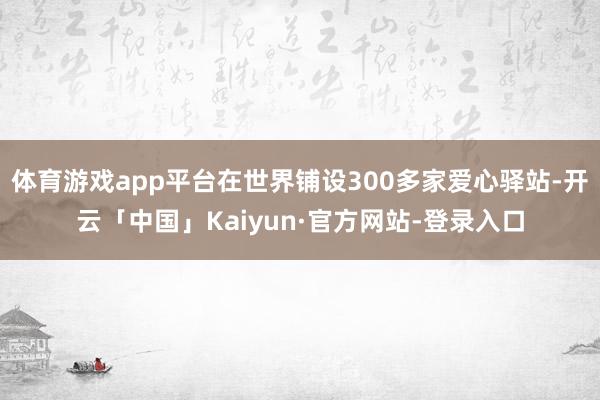 体育游戏app平台在世界铺设300多家爱心驿站-开云「中国」Kaiyun·官方网站-登录入口