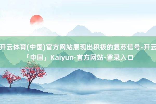 开云体育(中国)官方网站展现出积极的复苏信号-开云「中国」Kaiyun·官方网站-登录入口