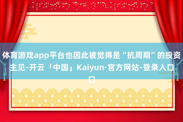 体育游戏app平台也因此被觉得是“抗周期”的投资主见-开云「中国」Kaiyun·官方网站-登录入口