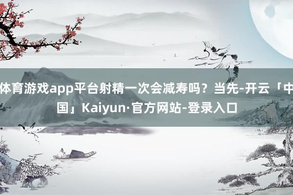 体育游戏app平台射精一次会减寿吗？当先-开云「中国」Kaiyun·官方网站-登录入口