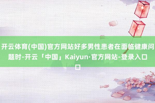 开云体育(中国)官方网站好多男性患者在面临健康问题时-开云「中国」Kaiyun·官方网站-登录入口