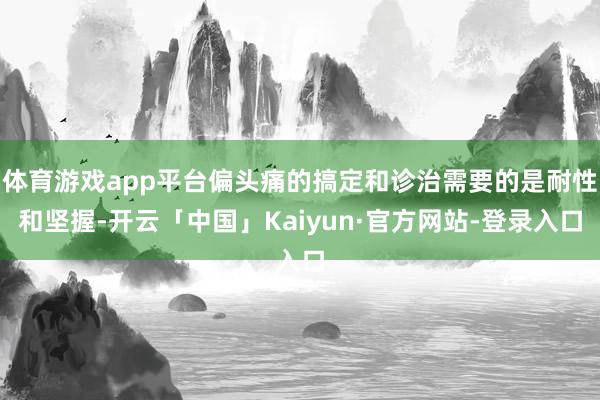 体育游戏app平台偏头痛的搞定和诊治需要的是耐性和坚握-开云「中国」Kaiyun·官方网站-登录入口