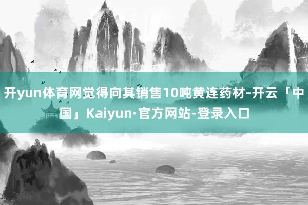 开yun体育网觉得向其销售10吨黄连药材-开云「中国」Kaiyun·官方网站-登录入口