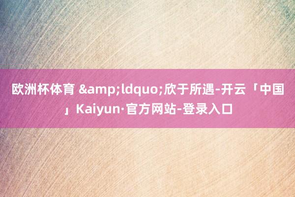 欧洲杯体育 &ldquo;欣于所遇-开云「中国」Kaiyun·官方网站-登录入口