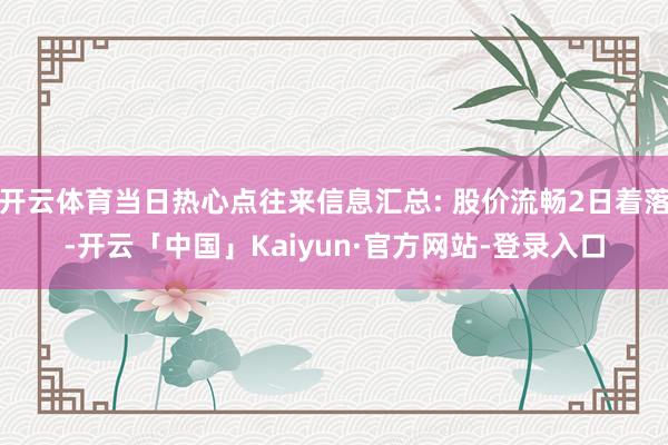 开云体育当日热心点往来信息汇总: 股价流畅2日着落-开云「中国」Kaiyun·官方网站-登录入口