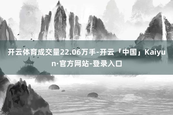 开云体育成交量22.06万手-开云「中国」Kaiyun·官方网站-登录入口