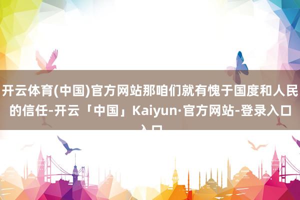 开云体育(中国)官方网站那咱们就有愧于国度和人民的信任-开云「中国」Kaiyun·官方网站-登录入口