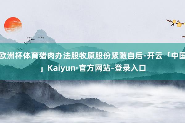 欧洲杯体育猪肉办法股牧原股份紧随自后-开云「中国」Kaiyun·官方网站-登录入口