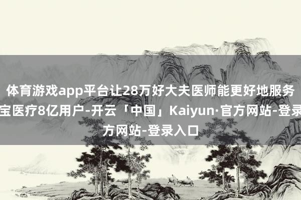 体育游戏app平台让28万好大夫医师能更好地服务支付宝医疗8亿用户-开云「中国」Kaiyun·官方网站-登录入口