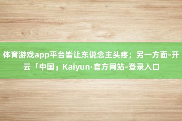 体育游戏app平台皆让东说念主头疼；另一方面-开云「中国」Kaiyun·官方网站-登录入口