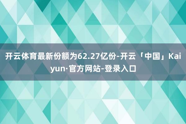 开云体育最新份额为62.27亿份-开云「中国」Kaiyun·官方网站-登录入口
