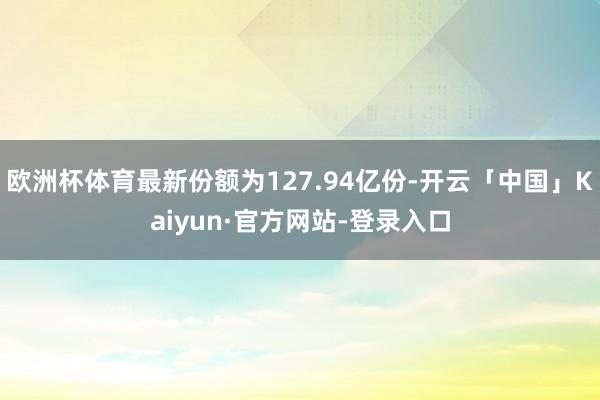 欧洲杯体育最新份额为127.94亿份-开云「中国」Kaiyun·官方网站-登录入口