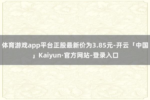 体育游戏app平台正股最新价为3.85元-开云「中国」Kaiyun·官方网站-登录入口
