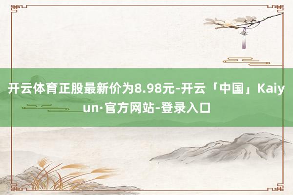 开云体育正股最新价为8.98元-开云「中国」Kaiyun·官方网站-登录入口