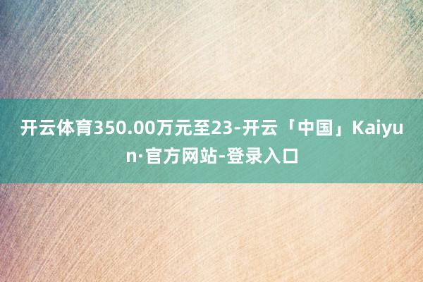 开云体育350.00万元至23-开云「中国」Kaiyun·官方网站-登录入口