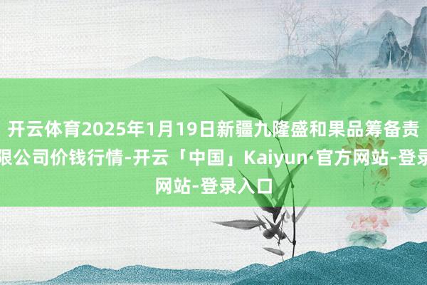 开云体育2025年1月19日新疆九隆盛和果品筹备责罚有限公司价钱行情-开云「中国」Kaiyun·官方网站-登录入口