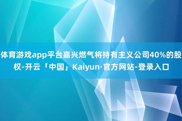 体育游戏app平台嘉兴燃气将持有主义公司40%的股权-开云「中国」Kaiyun·官方网站-登录入口