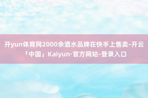 开yun体育网2000余酒水品牌在快手上售卖-开云「中国」Kaiyun·官方网站-登录入口