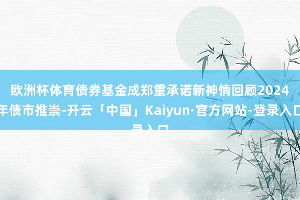 欧洲杯体育债券基金成郑重承诺新神情　　回顾2024年债市推崇-开云「中国」Kaiyun·官方网站-登录入口