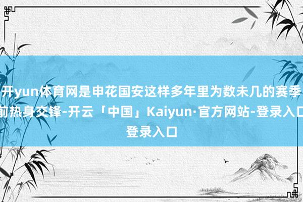 开yun体育网是申花国安这样多年里为数未几的赛季前热身交锋-开云「中国」Kaiyun·官方网站-登录入口