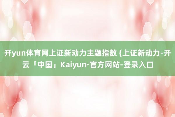 开yun体育网上证新动力主题指数 (上证新动力-开云「中国」Kaiyun·官方网站-登录入口
