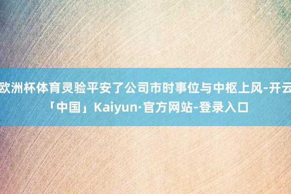 欧洲杯体育灵验平安了公司市时事位与中枢上风-开云「中国」Kaiyun·官方网站-登录入口
