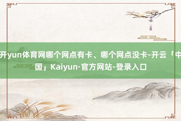 开yun体育网哪个网点有卡、哪个网点没卡-开云「中国」Kaiyun·官方网站-登录入口