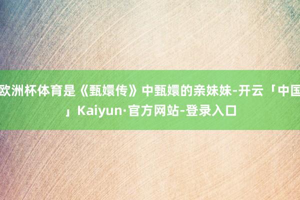 欧洲杯体育是《甄嬛传》中甄嬛的亲妹妹-开云「中国」Kaiyun·官方网站-登录入口