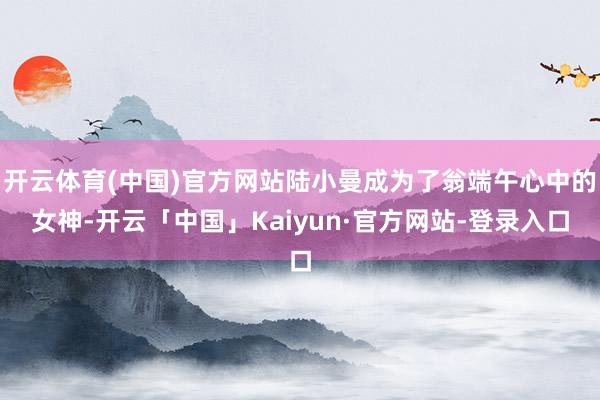 开云体育(中国)官方网站陆小曼成为了翁端午心中的女神-开云「中国」Kaiyun·官方网站-登录入口