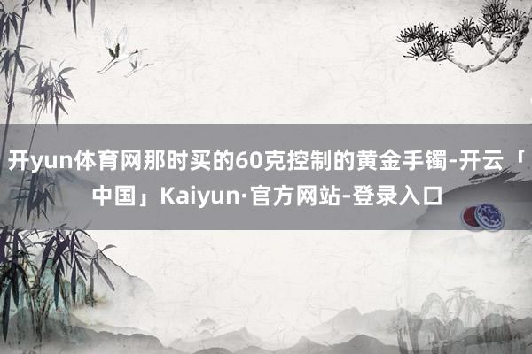 开yun体育网那时买的60克控制的黄金手镯-开云「中国」Kaiyun·官方网站-登录入口