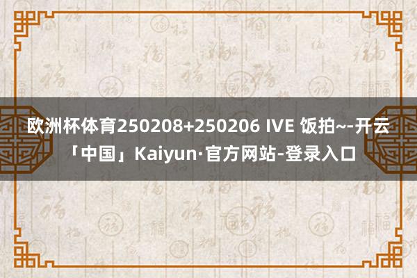 欧洲杯体育250208+250206 IVE 饭拍~-开云「中国」Kaiyun·官方网站-登录入口
