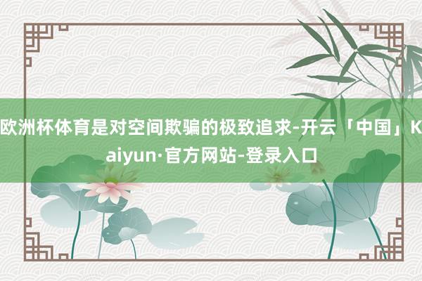 欧洲杯体育是对空间欺骗的极致追求-开云「中国」Kaiyun·官方网站-登录入口
