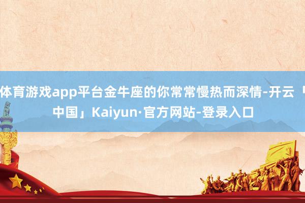 体育游戏app平台金牛座的你常常慢热而深情-开云「中国」Kaiyun·官方网站-登录入口