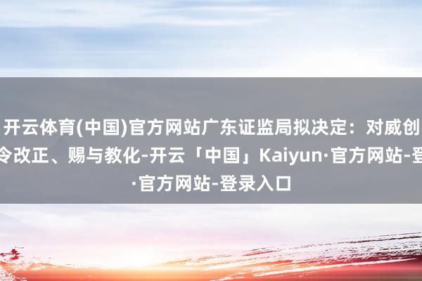 开云体育(中国)官方网站广东证监局拟决定：对威创股份责令改正、赐与教化-开云「中国」Kaiyun·官方网站-登录入口