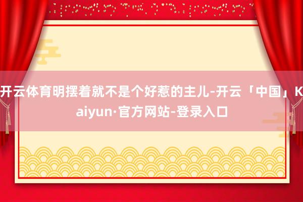 开云体育明摆着就不是个好惹的主儿-开云「中国」Kaiyun·官方网站-登录入口