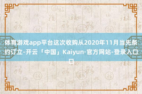 体育游戏app平台这次收购从2020年11月当先条约订立-开云「中国」Kaiyun·官方网站-登录入口