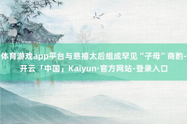 体育游戏app平台与慈禧太后组成罕见“子母”商酌-开云「中国」Kaiyun·官方网站-登录入口
