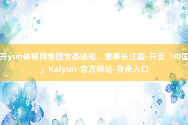 开yun体育网集团党委通知、董事长江鑫-开云「中国」Kaiyun·官方网站-登录入口