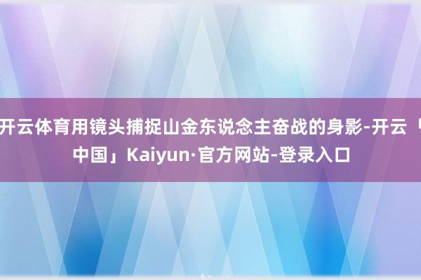 开云体育用镜头捕捉山金东说念主奋战的身影-开云「中国」Kaiyun·官方网站-登录入口