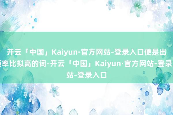 开云「中国」Kaiyun·官方网站-登录入口便是出现频率比拟高的词-开云「中国」Kaiyun·官方网站-登录入口