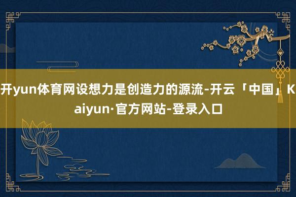 开yun体育网设想力是创造力的源流-开云「中国」Kaiyun·官方网站-登录入口