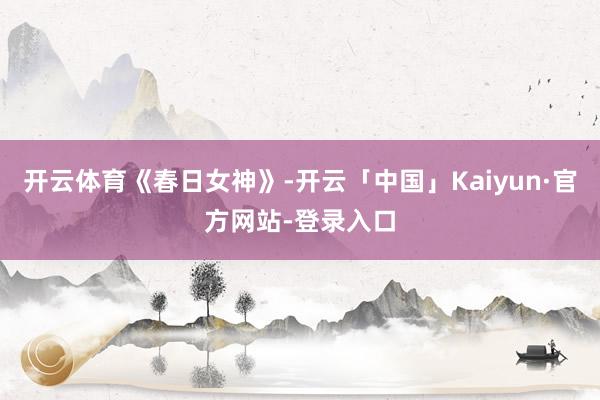 开云体育《春日女神》-开云「中国」Kaiyun·官方网站-登录入口