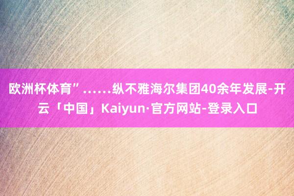 欧洲杯体育”……　　纵不雅海尔集团40余年发展-开云「中国」Kaiyun·官方网站-登录入口