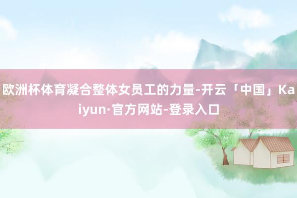 欧洲杯体育凝合整体女员工的力量-开云「中国」Kaiyun·官方网站-登录入口