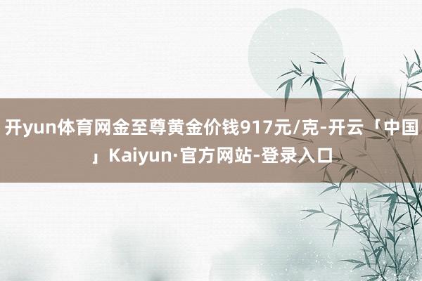 开yun体育网金至尊黄金价钱917元/克-开云「中国」Kaiyun·官方网站-登录入口