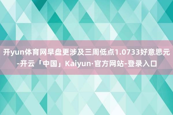 开yun体育网早盘更涉及三周低点1.0733好意思元-开云「中国」Kaiyun·官方网站-登录入口