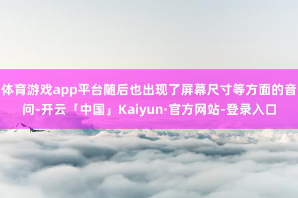 体育游戏app平台随后也出现了屏幕尺寸等方面的音问-开云「中国」Kaiyun·官方网站-登录入口